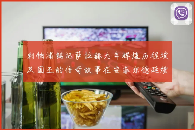 利物浦铭记萨拉赫九年辉煌历程埃及国王的传奇故事在安菲尔德延续