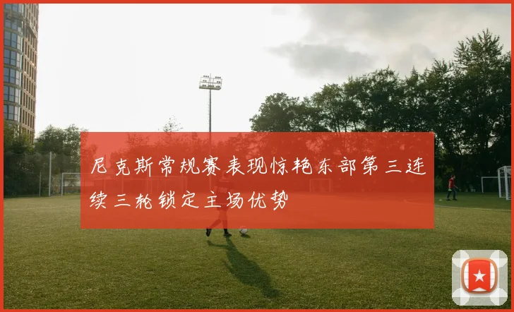 尼克斯常规赛表现惊艳东部第三连续三轮锁定主场优势