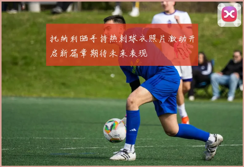 托纳利晒手持热刺球衣照片激动开启新篇章期待未来表现
