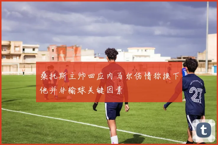桑托斯主帅回应内马尔伤情称换下他并非输球关键因素