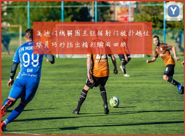 高迪门线解围王钰栋射门被扑越位球员巧妙挡出精彩瞬间回顾