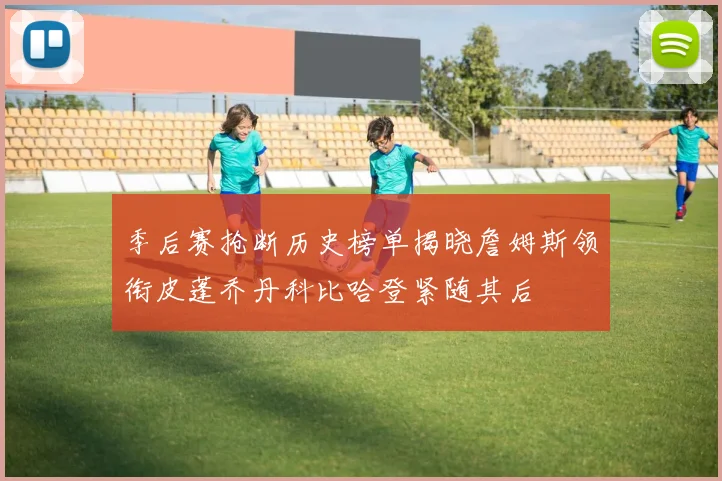 季后赛抢断历史榜单揭晓詹姆斯领衔皮蓬乔丹科比哈登紧随其后