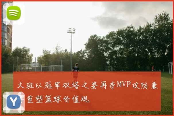 文班以冠军双塔之姿再夺MVP攻防兼备重塑篮球价值观