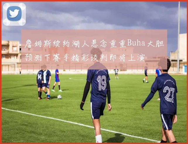 詹姆斯续约湖人悬念重重Buha大胆预测下赛季精彩谈判即将上演