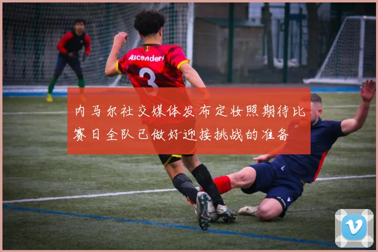 内马尔社交媒体发布定妆照期待比赛日全队已做好迎接挑战的准备