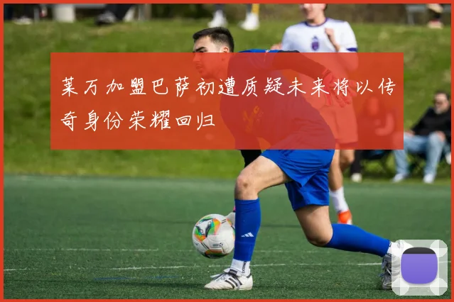 莱万加盟巴萨初遭质疑未来将以传奇身份荣耀回归