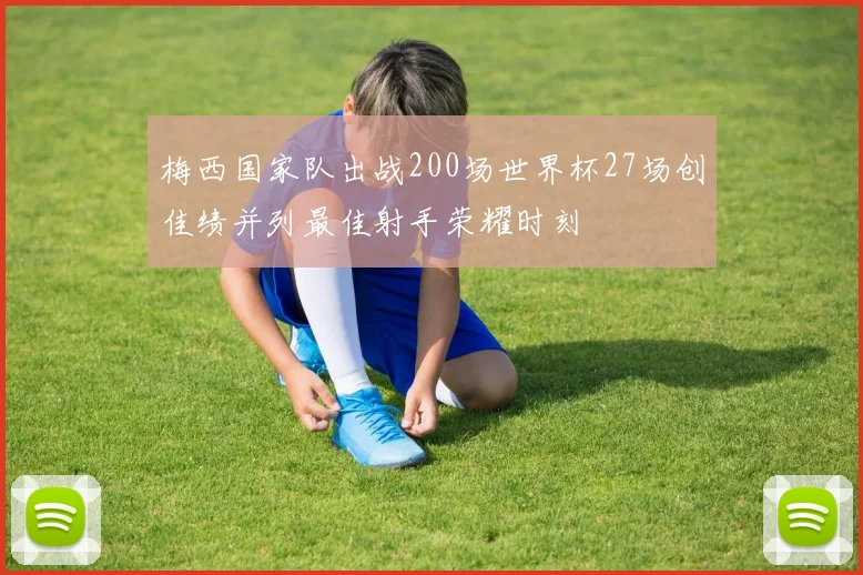 梅西国家队出战200场世界杯27场创佳绩并列最佳射手荣耀时刻