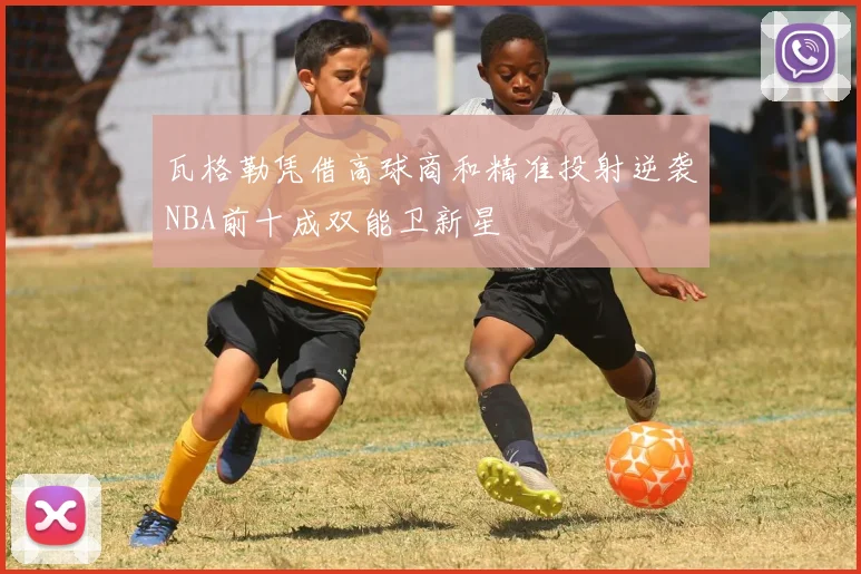 瓦格勒凭借高球商和精准投射逆袭NBA前十成双能卫新星