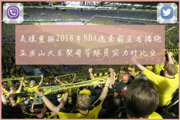 美媒重排2018年NBA选秀前五名揭晓亚历山大东契奇等球员实力对比分析