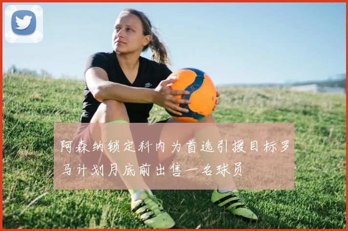 阿森纳锁定科内为首选引援目标罗马计划月底前出售一名球员