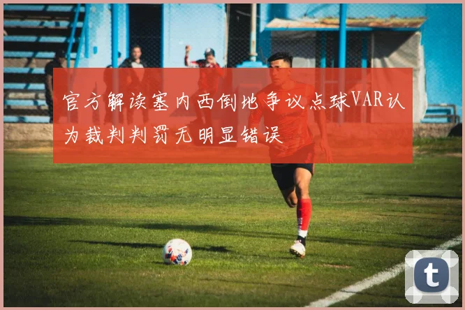 官方解读塞内西倒地争议点球VAR认为裁判判罚无明显错误