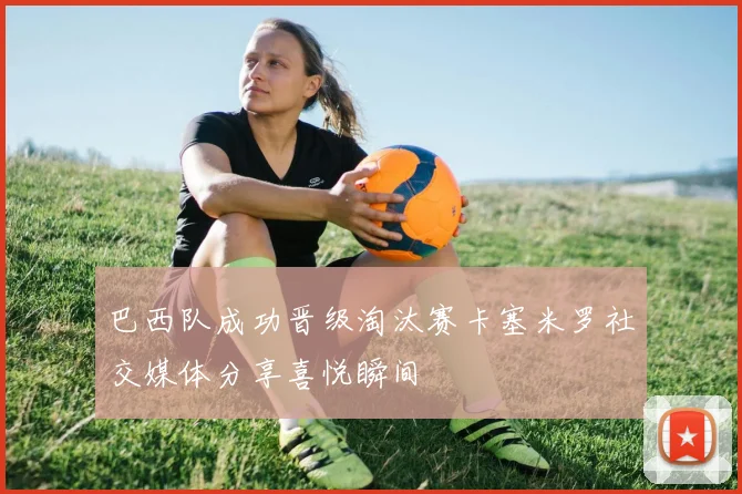 巴西队成功晋级淘汰赛卡塞米罗社交媒体分享喜悦瞬间